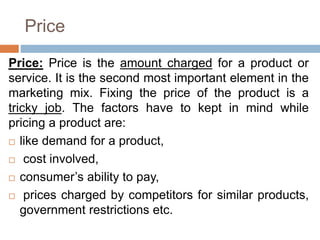 Price
Price: Price is the amount charged for a product or
service. It is the second most important element in the
marketing mix. Fixing the price of the product is a
tricky job. The factors have to kept in mind while
pricing a product are:
 like demand for a product,
 cost involved,
 consumer’s ability to pay,
 prices charged by competitors for similar products,
government restrictions etc.
 