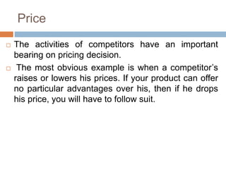 Price
 The activities of competitors have an important
bearing on pricing decision.
 The most obvious example is when a competitor’s
raises or lowers his prices. If your product can offer
no particular advantages over his, then if he drops
his price, you will have to follow suit.
 