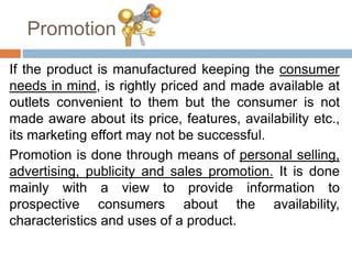 Promotion
If the product is manufactured keeping the consumer
needs in mind, is rightly priced and made available at
outlets convenient to them but the consumer is not
made aware about its price, features, availability etc.,
its marketing effort may not be successful.
Promotion is done through means of personal selling,
advertising, publicity and sales promotion. It is done
mainly with a view to provide information to
prospective consumers about the availability,
characteristics and uses of a product.
 