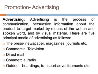 Promotion- Advertising
Advertising: Advertising is the process of
communication, persuasive information about the
product to target market by means of the written and
spoken word, and by visual material. There are five
principal media of advertising as follows:
 The press- newspaper, magazines, journals etc.
 Commercial Television
 Direct mail
 Commercial radio
 Outdoor- hoardings, transport advertisements etc.
 