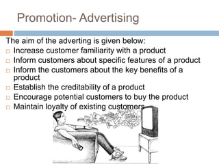 Promotion- Advertising
The aim of the adverting is given below:
 Increase customer familiarity with a product
 Inform customers about specific features of a product
 Inform the customers about the key benefits of a
product
 Establish the creditability of a product
 Encourage potential customers to buy the product
 Maintain loyalty of existing customers
 