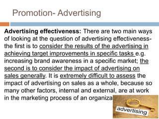 Promotion- Advertising
Advertising effectiveness: There are two main ways
of looking at the question of advertising effectiveness-
the first is to consider the results of the advertising in
achieving target improvements in specific tasks e.g.
increasing brand awareness in a specific market; the
second is to consider the impact of advertising on
sales generally. It is extremely difficult to assess the
impact of advertising on sales as a whole, because so
many other factors, internal and external, are at work
in the marketing process of an organization
 