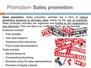 Promotion- Sales promotion
Sales promotion: Sales promotion activities are a form of indirect
advertising designed to stimulate sales mainly by the use of incentives.
Sales promotion activities are organized and funded by the organization’s
own resources. They can take a no. o different forms, as, for example:
Customer oriented:
 Free samples
 Twin pack bargains
 Temporary price reductions
 Point of sale demonstrations
Trade oriented:
 Special discounts
 Co-operating advertising
 Bonuses/ prizes for sales representatives
 Provision of display material
 