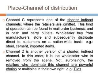 Place-Channel of distribution
 Channel C represents one of the shorter indirect
channels, where the retailers are omitted. This kind
of operation can be found in mail order business, and
in cash and carry outlets. Wholesaler buy from
manufacturers, store and subsequently distribute
direct to customers on a nation-wide basis. e.g.:
steel, cement, imported items.
 Channel D is another version of a shorter, indirect
channel. In this case, it is the wholesaler who is
removed from the scene. Not, surprisingly, the
retailers who dominate this channel are powerful
chains or multiples in their own right. e.g: Tiles
 