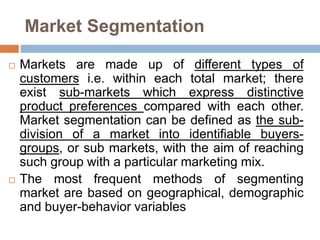 Market Segmentation
 Markets are made up of different types of
customers i.e. within each total market; there
exist sub-markets which express distinctive
product preferences compared with each other.
Market segmentation can be defined as the sub-
division of a market into identifiable buyers-
groups, or sub markets, with the aim of reaching
such group with a particular marketing mix.
 The most frequent methods of segmenting
market are based on geographical, demographic
and buyer-behavior variables
 