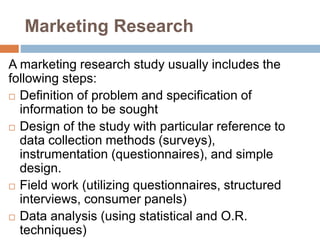 Marketing Research
A marketing research study usually includes the
following steps:
 Definition of problem and specification of
information to be sought
 Design of the study with particular reference to
data collection methods (surveys),
instrumentation (questionnaires), and simple
design.
 Field work (utilizing questionnaires, structured
interviews, consumer panels)
 Data analysis (using statistical and O.R.
techniques)
 