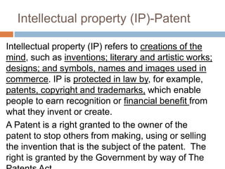 Intellectual property (IP)-Patent
Intellectual property (IP) refers to creations of the
mind, such as inventions; literary and artistic works;
designs; and symbols, names and images used in
commerce. IP is protected in law by, for example,
patents, copyright and trademarks, which enable
people to earn recognition or financial benefit from
what they invent or create.
A Patent is a right granted to the owner of the
patent to stop others from making, using or selling
the invention that is the subject of the patent. The
right is granted by the Government by way of The
 