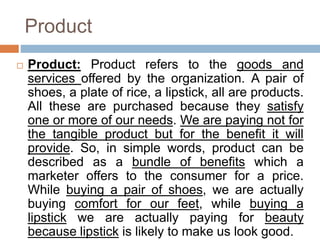 Product
 Product: Product refers to the goods and
services offered by the organization. A pair of
shoes, a plate of rice, a lipstick, all are products.
All these are purchased because they satisfy
one or more of our needs. We are paying not for
the tangible product but for the benefit it will
provide. So, in simple words, product can be
described as a bundle of benefits which a
marketer offers to the consumer for a price.
While buying a pair of shoes, we are actually
buying comfort for our feet, while buying a
lipstick we are actually paying for beauty
because lipstick is likely to make us look good.
 