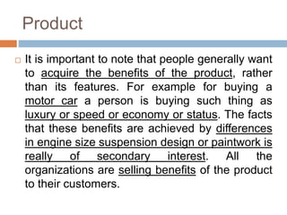 Product
 It is important to note that people generally want
to acquire the benefits of the product, rather
than its features. For example for buying a
motor car a person is buying such thing as
luxury or speed or economy or status. The facts
that these benefits are achieved by differences
in engine size suspension design or paintwork is
really of secondary interest. All the
organizations are selling benefits of the product
to their customers.
 