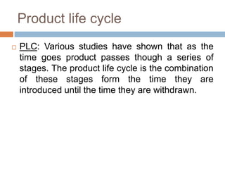 Product life cycle
 PLC: Various studies have shown that as the
time goes product passes though a series of
stages. The product life cycle is the combination
of these stages form the time they are
introduced until the time they are withdrawn.
 