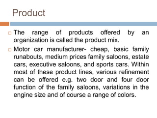 Product
 The range of products offered by an
organization is called the product mix.
 Motor car manufacturer- cheap, bas...