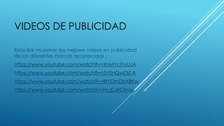 VIDEOS DE PUBLICIDAD
Estos link muestran los mejores videos en publicidad
de las diferentes marcas reconocidas .
https://www.youtube.com/watch?v=XnMYciYoUJA
https://www.youtube.com/watch?v=5VEnQwZ3i1A
https://www.youtube.com/watch?v=lBYOmDbXBKw
https://www.youtube.com/watch?v=HcjCzRCfnUs
 