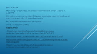 BIBLIOGRAFIA
Marketing y creatividad. Un enfoque instrumental, Simón Majaro, 1.
ed.(1994)
Marketing en un mundo global claves y estrategias para competir en el
mercado internacional, Josep Bertrán Vall
McGraw-Hill Interamericana de España S.L.
1ª ed., 1ª imp.(17/10/2003)
CIBERGRAFIA
: http://www.monografias.com/trabajos82/mercadeo-
definicion/mercadeo-definicion.shtml#ixzz3VPxLDqCJ
http://www.inapi.cl/portal/institucional/600/w3-article-1612.html
http://pixel-creativo.blogspot.com/2011/10/marketing-mix-las-4-p-del-
marketing.html
http://www.monografias.com/trabajos82/mercadeo-
definicion/mercadeo-definicion.shtml
 