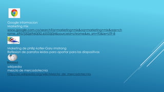 Google informacion
Marketing mix
www.google.com.co/search?q=marketing+mix&oq=marketing+mix&aqs=ch
rome..69i57j0l2j69i60j0l2.65535j0j4&sourceid=chrome&es_sm=93&ie=UTF-8
Maketing de philip kotler-Gary rmstrong
Reflexion de parrafos leidos para aportar para las diapositivas
wikipedia
mezcla de mercadotecnia
http://es.wikipedia.org/wiki/Mezcla_de_mercadotecnia
 