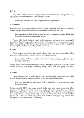 2. Price
Yang kedua adalah menentukan harga. Dalam menentukan harga suatu produk untuk
dijual perlu diperhatikan beberapa hal diantaranya adalah :
· Peluncuran, Penetrasi, Psikologi, Biaya tambahan, Harga umpan.
3. Promotion
Kemudian yang perlu diperhatikan selanjutnya adalah promotion atau promosi penjualan.
Strategi promosi dalam pengertian marketing mix meliputi beberapa hal, yaitu :
· Penawaran khusus, Iklan, Ujicoba, Surat langsung, Poster dan selebaran, Hadiah atau
bonus, Persaingan, Patungan atau kerjasama.
Promosi tidak boleh dilakukan secara sembarangan atau asal gencar saja, namun perlu
benar-benar dipertimbangkan. Berbagai cara atau strategi promosi ini bisa digunakan untuk
lebih mengenalkan produk kepada para konsumen. Selain itu juga untuk menciptakan
kesadaran pada para konsumen bahwa produk kita itu ada.
4. Place
Place, tempat, atau lokasi juga adalah sebuah faktor lain yang menentukan dalam
pengertian marketing mix. Tempat in meliputi beberapa poin, yaitu :
· Pengecer, Grosir, Pesanan melalui surat, Internet, Penjualan langsung, Perseorangan,
Berbagai saluran lain.
Dengan benar-benar mempertimbangkan tempat, diharapkan penjualan akan lebih tepat
sasaran dan tidak akan banyak membuang tenaga, waktu, dan biaya yang tidak perlu.
5. People
People atau dalam hal ini adalah Sumber Daya Manusia (SDM) adalah salah satu faktor
penting dalam pengertian marketing mix ini. Di sini orang atau SDM meliputi :
· Karyawan atau pekerja, Manajemen, Budaya atau kultur, Layanan pelanggan atau
Customer service.
Dengan memiliki SDM yang sangat unggul, maka tentu akan sangat menunjang dalam
pekerjaan dan dapat memberikan hasil yang maksimal terutama bagi konsumen. Kesan
pertama yang didapatkan oleh seorang konsumen terhadap SDM sebuah produk ataupun jasa
akan sangat berarti. Kesan pertama yang baik akan membuat konsumen kembali membeli
produk kita. Sebaliknya kesan yang buruk akan membuat pelanggan yang pertama kali
datang tidak akan kembali untuk kedua kalinya.
 
