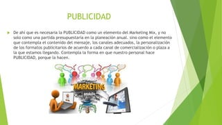 PUBLICIDAD
 De ahí que es necesaria la PUBLICIDAD como un elemento del Marketing Mix, y no
solo como una partida presupuestaría en la planeación anual. sino como el elemento
que contempla el contenido del mensaje, los canales adecuados, la personalización
de los formatos publicitarios de acuerdo a cada canal de comercialización o plaza a
la que estamos llegando. Contempla la forma en que nuestro personal hace
PUBLICIDAD, porque la hacen.
 