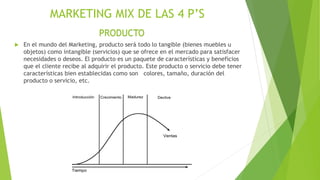 MARKETING MIX DE LAS 4 P’S
 En el mundo del Marketing, producto será todo lo tangible (bienes muebles u
objetos) como intangible (servicios) que se ofrece en el mercado para satisfacer
necesidades o deseos. El producto es un paquete de características y beneficios
que el cliente recibe al adquirir el producto. Este producto o servicio debe tener
características bien establecidas como son colores, tamaño, duración del
producto o servicio, etc.
PRODUCTO
 