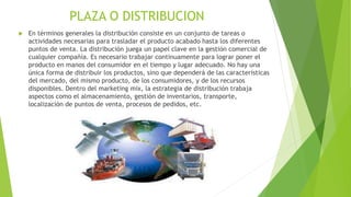 PLAZA O DISTRIBUCION
 En términos generales la distribución consiste en un conjunto de tareas o
actividades necesarias para trasladar el producto acabado hasta los diferentes
puntos de venta. La distribución juega un papel clave en la gestión comercial de
cualquier compañía. Es necesario trabajar continuamente para lograr poner el
producto en manos del consumidor en el tiempo y lugar adecuado. No hay una
única forma de distribuir los productos, sino que dependerá de las características
del mercado, del mismo producto, de los consumidores, y de los recursos
disponibles. Dentro del marketing mix, la estrategia de distribución trabaja
aspectos como el almacenamiento, gestión de inventarios, transporte,
localización de puntos de venta, procesos de pedidos, etc.
 