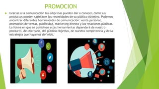 PROMOCION
 Gracias a la comunicación las empresas pueden dar a conocer, como sus
productos pueden satisfacer las necesidades de su público objetivo. Podemos
encontrar diferentes herramientas de comunicación: venta personal,
promoción de ventas, publicidad, marketing directo y las relaciones públicas.
La forma en que se combinen estas herramientas dependerá de nuestro
producto, del mercado, del público objetivo, de nuestra competencia y de la
estrategia que hayamos definido.
 