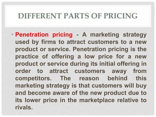 DIFFERENT PARTS OF PRICING
• Penetration pricing - A marketing strategy
used by firms to attract customers to a new
product or service. Penetration pricing is the
practice of offering a low price for a new
product or service during its initial offering in
order to attract customers away from
competitors. The reason behind this
marketing strategy is that customers will buy
and become aware of the new product due to
its lower price in the marketplace relative to
rivals.
 