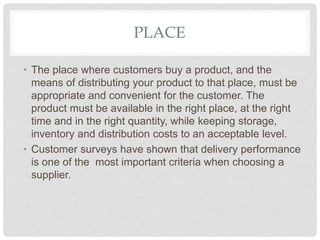 PLACE
• The place where customers buy a product, and the
means of distributing your product to that place, must be
appropriate and convenient for the customer. The
product must be available in the right place, at the right
time and in the right quantity, while keeping storage,
inventory and distribution costs to an acceptable level.
• Customer surveys have shown that delivery performance
is one of the most important criteria when choosing a
supplier.
 