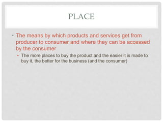 PLACE
• The means by which products and services get from
producer to consumer and where they can be accessed
by the consumer
• The more places to buy the product and the easier it is made to
buy it, the better for the business (and the consumer)
 