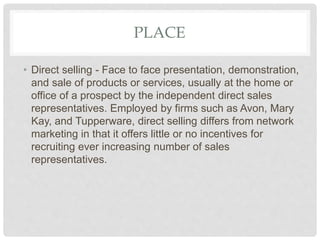 PLACE
• Direct selling - Face to face presentation, demonstration,
and sale of products or services, usually at the home or
office of a prospect by the independent direct sales
representatives. Employed by firms such as Avon, Mary
Kay, and Tupperware, direct selling differs from network
marketing in that it offers little or no incentives for
recruiting ever increasing number of sales
representatives.
 