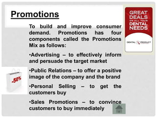 Promotions
To build and improve consumer
demand. Promotions has four
components called the Promotions
Mix as follows:
•Advertising – to effectively inform
and persuade the target market
•Public Relations – to offer a positive
image of the company and the brand
•Personal Selling – to get the
customers buy
•Sales Promotions – to convince
customers to buy immediately
 