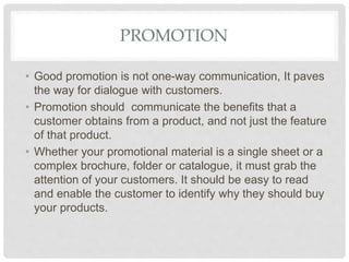 PROMOTION
• Good promotion is not one-way communication, It paves
the way for dialogue with customers.
• Promotion should communicate the benefits that a
customer obtains from a product, and not just the feature
of that product.
• Whether your promotional material is a single sheet or a
complex brochure, folder or catalogue, it must grab the
attention of your customers. It should be easy to read
and enable the customer to identify why they should buy
your products.
 