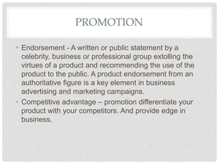 PROMOTION
• Endorsement - A written or public statement by a
celebrity, business or professional group extolling the
virtues of a product and recommending the use of the
product to the public. A product endorsement from an
authoritative figure is a key element in business
advertising and marketing campaigns.
• Competitive advantage – promotion differentiate your
product with your competitors. And provide edge in
business.
 