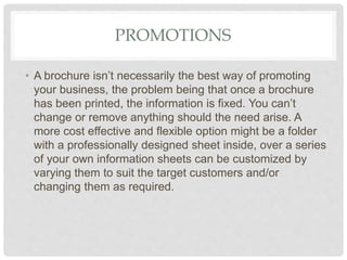 PROMOTIONS
• A brochure isn’t necessarily the best way of promoting
your business, the problem being that once a brochure
has been printed, the information is fixed. You can’t
change or remove anything should the need arise. A
more cost effective and flexible option might be a folder
with a professionally designed sheet inside, over a series
of your own information sheets can be customized by
varying them to suit the target customers and/or
changing them as required.
 