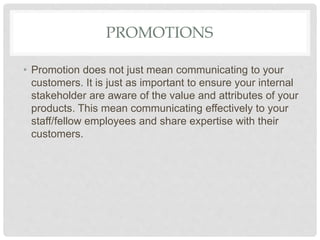 PROMOTIONS
• Promotion does not just mean communicating to your
customers. It is just as important to ensure your internal
stakeholder are aware of the value and attributes of your
products. This mean communicating effectively to your
staff/fellow employees and share expertise with their
customers.
 