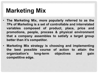 Marketing Mix
• The Marketing Mix, more popularly referred to as the
7Ps of Marketing is a set of controllable and interrelated
variables composed of product, place, price and
promotions, people, process & physical environment
that a company assembles to satisfy a target group
better than it’s competitor.
• Marketing Mix strategy is choosing and implementing
the best possible course of action to attain the
organization’s long-term objectives and gain
competitive edge.
 