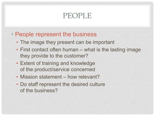 PEOPLE
• People represent the business
• The image they present can be important
• First contact often human – what is the lasting image
they provide to the customer?
• Extent of training and knowledge
of the product/service concerned
• Mission statement – how relevant?
• Do staff represent the desired culture
of the business?
 