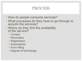 PROCESS
• How do people consume services?
• What processes do they have to go through to
acquire the services?
• Where do they find the availability
of the service?
• Contact
• Reminders
• Registration
• Subscription
• Form filling
• Degree of technology
 