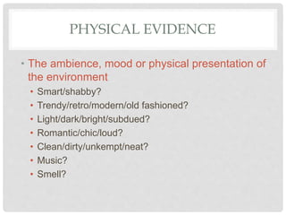 PHYSICAL EVIDENCE
• The ambience, mood or physical presentation of
the environment
• Smart/shabby?
• Trendy/retro/modern/old fashioned?
• Light/dark/bright/subdued?
• Romantic/chic/loud?
• Clean/dirty/unkempt/neat?
• Music?
• Smell?
 