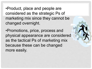 •Product, place and people are
considered as the strategic Ps of
marketing mix since they cannot be
changed overnight.
•Promotions, price, process and
physical appearance are considered
as the tactical Ps of marketing mix
because these can be changed
more easily.
 