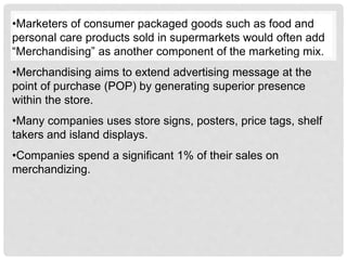 •Marketers of consumer packaged goods such as food and
personal care products sold in supermarkets would often add
“Merchandising” as another component of the marketing mix.
•Merchandising aims to extend advertising message at the
point of purchase (POP) by generating superior presence
within the store.
•Many companies uses store signs, posters, price tags, shelf
takers and island displays.
•Companies spend a significant 1% of their sales on
merchandizing.
 