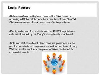 Social Factors
•Reference Group – High-end brands like Nike shoes or
acquiring a Globe celphone to be a member of their Gen Txt
Club are examples of how peers can affect a purchase
•Family – demand for products such as PLDT long-distance
calls is influenced by the Pinoy’s strong family attachment
•Role and statutes – Mont Blanc pens are positioned as the
pen for presidents of companies, as well as countries. Johnny
Walker Label is another example of whiskey positioned for
successful people.
 