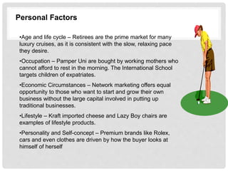Personal Factors
•Age and life cycle – Retirees are the prime market for many
luxury cruises, as it is consistent with the slow, relaxing pace
they desire.
•Occupation – Pamper Uni are bought by working mothers who
cannot afford to rest in the morning. The International School
targets children of expatriates.
•Economic Circumstances – Network marketing offers equal
opportunity to those who want to start and grow their own
business without the large capital involved in putting up
traditional businesses.
•Lifestyle – Kraft imported cheese and Lazy Boy chairs are
examples of lifestyle products.
•Personality and Self-concept – Premium brands like Rolex,
cars and even clothes are driven by how the buyer looks at
himself of herself
 
