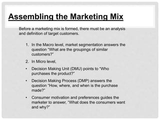 Assembling the Marketing Mix
Before a marketing mix is formed, there must be an analysis
and definition of target customers.
1. In the Macro level, market segmentation answers the
question “What are the groupings of similar
customers?”
2. In Micro level,
• Decision Making Unit (DMU) points to “Who
purchases the product?”
• Decision Making Process (DMP) answers the
question “How, where, and when is the purchase
made?”
• Consumer motivation and preferences guides the
marketer to answer, “What does the consumers want
and why?”
 