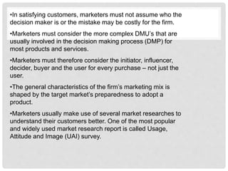 •In satisfying customers, marketers must not assume who the
decision maker is or the mistake may be costly for the firm.
•Marketers must consider the more complex DMU’s that are
usually involved in the decision making process (DMP) for
most products and services.
•Marketers must therefore consider the initiator, influencer,
decider, buyer and the user for every purchase – not just the
user.
•The general characteristics of the firm’s marketing mix is
shaped by the target market’s preparedness to adopt a
product.
•Marketers usually make use of several market researches to
understand their customers better. One of the most popular
and widely used market research report is called Usage,
Attitude and Image (UAI) survey.
 