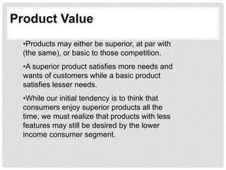 Product Value
•Products may either be superior, at par with
(the same), or basic to those competition.
•A superior product satisfies more needs and
wants of customers while a basic product
satisfies lesser needs.
•While our initial tendency is to think that
consumers enjoy superior products all the
time, we must realize that products with less
features may still be desired by the lower
income consumer segment.
 