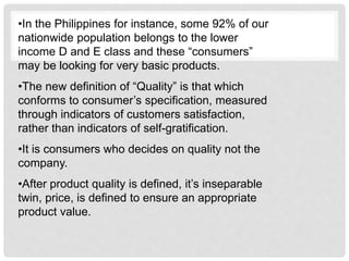 •In the Philippines for instance, some 92% of our
nationwide population belongs to the lower
income D and E class and these “consumers”
may be looking for very basic products.
•The new definition of “Quality” is that which
conforms to consumer’s specification, measured
through indicators of customers satisfaction,
rather than indicators of self-gratification.
•It is consumers who decides on quality not the
company.
•After product quality is defined, it’s inseparable
twin, price, is defined to ensure an appropriate
product value.
 