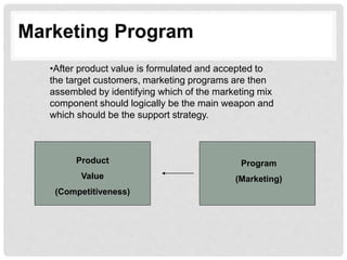 Marketing Program
•After product value is formulated and accepted to
the target customers, marketing programs are then
assembled by identifying which of the marketing mix
component should logically be the main weapon and
which should be the support strategy.
Product
Value
(Competitiveness)
Program
(Marketing)
 