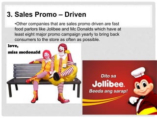 3. Sales Promo – Driven
•Other companies that are sales promo driven are fast
food parlors like Jolibee and Mc Donalds which have at
least eight major promo campaign yearly to bring back
consumers to the store as often as possible.
 