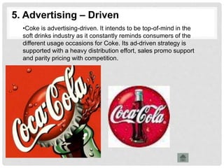 5. Advertising – Driven
•Coke is advertising-driven. It intends to be top-of-mind in the
soft drinks industry as it constantly reminds consumers of the
different usage occasions for Coke. Its ad-driven strategy is
supported with a heavy distribution effort, sales promo support
and parity pricing with competition.
 
