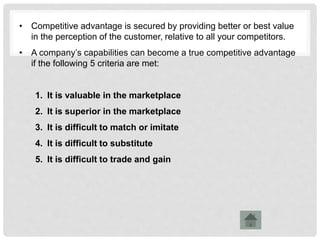 • Competitive advantage is secured by providing better or best value
in the perception of the customer, relative to all your competitors.
• A company’s capabilities can become a true competitive advantage
if the following 5 criteria are met:
1. It is valuable in the marketplace
2. It is superior in the marketplace
3. It is difficult to match or imitate
4. It is difficult to substitute
5. It is difficult to trade and gain
 