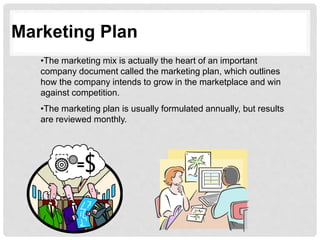 Marketing Plan
•The marketing mix is actually the heart of an important
company document called the marketing plan, which outlines
how the company intends to grow in the marketplace and win
against competition.
•The marketing plan is usually formulated annually, but results
are reviewed monthly.
 