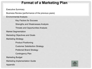 Format of a Marketing Plan
Executive Summary
Business Review (performance of the previous years)
Environmental Analysis
Key Factors for Success
Strengths and Weaknesses Analysis
Threats and Opportunities Analysis
Market Segmentation
Marketing Objectives and Goals
Marketing Strategy
Product Positioning
Customer Satisfaction Strategy
Preferred Brand Strategy
Contingency Plan
Marketing Budget
Marketing Implementation Guide
Appendix
 